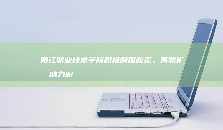 阳江职业技术学院积极响应政策，高职扩招助力职业教育新飞跃